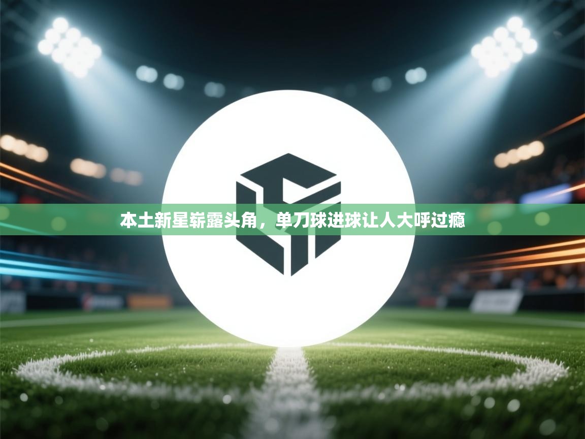 本土新星崭露头角,单刀球进球让人大呼过瘾 第1张