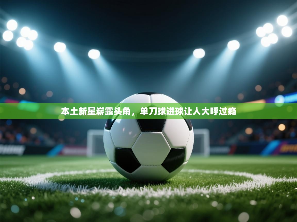 本土新星崭露头角,单刀球进球让人大呼过瘾 第2张