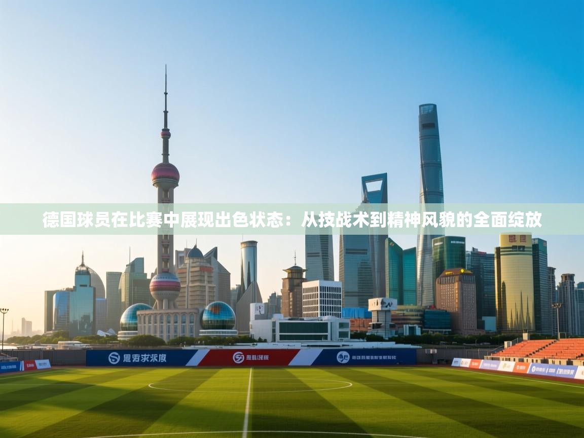 德国球员在比赛中展现出色状态：从技战术到精神风貌的全面绽放  第2张
